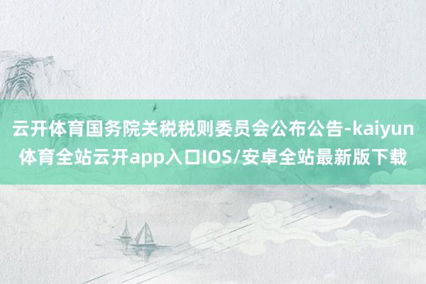 云开体育国务院关税税则委员会公布公告-kaiyun体育全站云开app入口IOS/安卓全站最新版下载