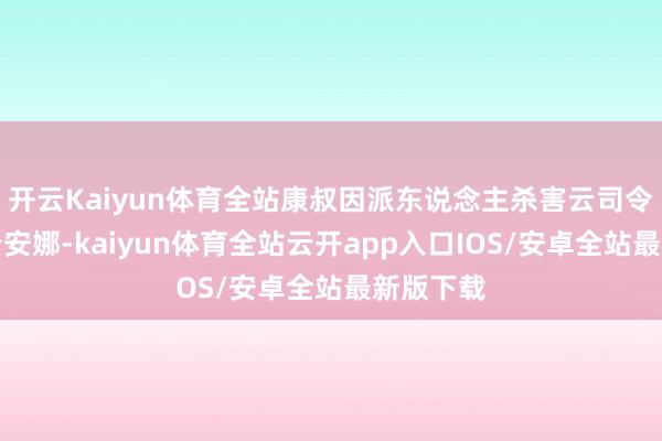 开云Kaiyun体育全站康叔因派东说念主杀害云司令的男儿云安娜-kaiyun体育全站云开app入口IOS/安卓全站最新版下载