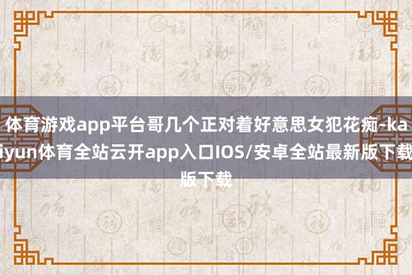 体育游戏app平台哥几个正对着好意思女犯花痴-kaiyun体