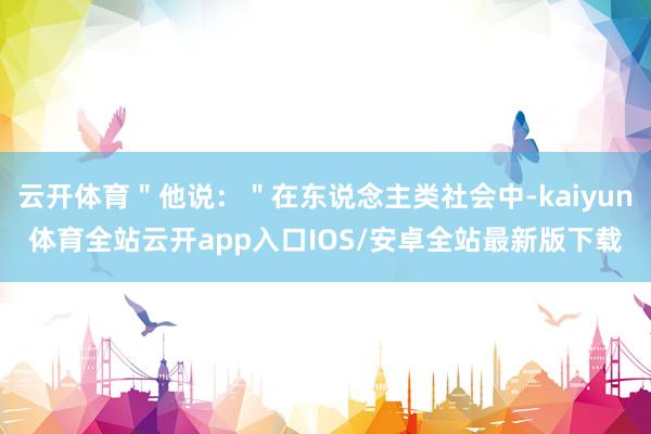 云开体育＂他说：＂在东说念主类社会中-kaiyun体育全站云开app入口IOS/安卓全站最新版下载