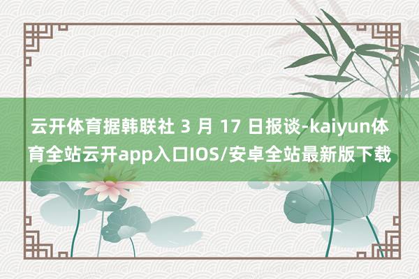 云开体育据韩联社 3 月 17 日报谈-kaiyun体育全站云开app入口IOS/安卓全站最新版下载