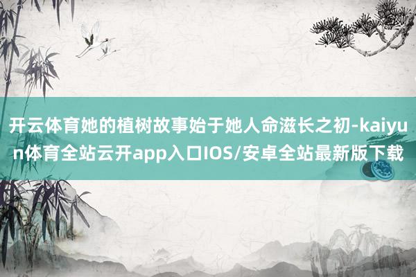 开云体育她的植树故事始于她人命滋长之初-kaiyun体育全站云开app入口IOS/安卓全站最新版下载