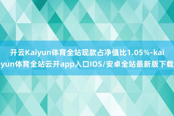 开云Kaiyun体育全站现款占净值比1.05%-kaiyun体育全站云开app入口IOS/安卓全站最新版下载