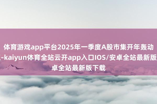 体育游戏app平台2025年一季度A股市集开年轰动更正-kaiyun体育全站云开app入口IOS/安卓全站最新版下载