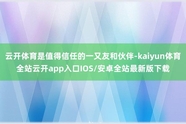 云开体育是值得信任的一又友和伙伴-kaiyun体育全站云开a