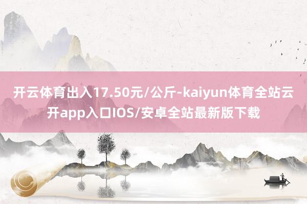 开云体育出入17.50元/公斤-kaiyun体育全站云开ap