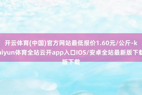 开云体育(中国)官方网站最低报价1.60元/公斤-kaiyu