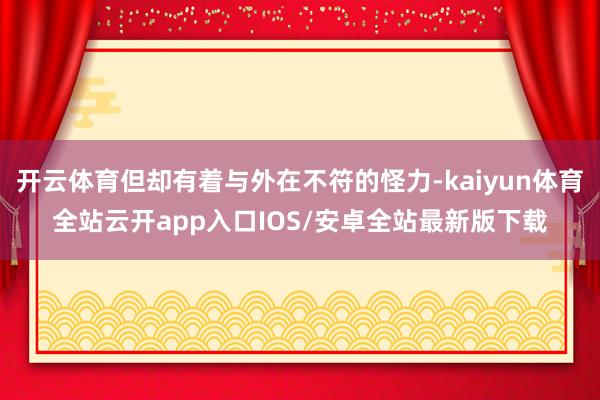 开云体育但却有着与外在不符的怪力-kaiyun体育全站云开a