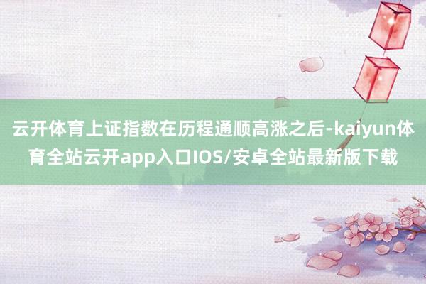云开体育上证指数在历程通顺高涨之后-kaiyun体育全站云开
