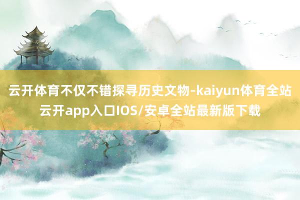 云开体育不仅不错探寻历史文物-kaiyun体育全站云开app入口IOS/安卓全站最新版下载