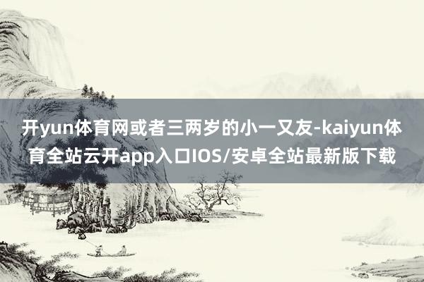 开yun体育网或者三两岁的小一又友-kaiyun体育全站云开