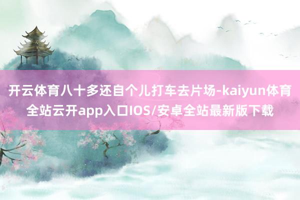 开云体育八十多还自个儿打车去片场-kaiyun体育全站云开a