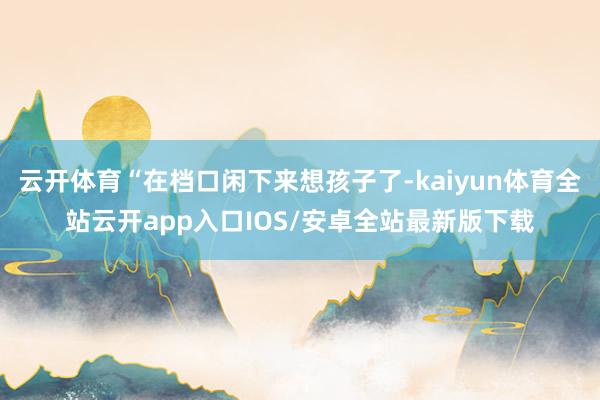 云开体育“在档口闲下来想孩子了-kaiyun体育全站云开app入口IOS/安卓全站最新版下载