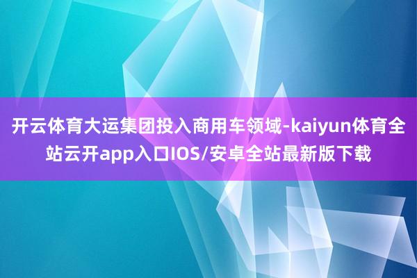 开云体育大运集团投入商用车领域-kaiyun体育全站云开ap