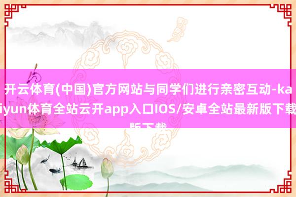 开云体育(中国)官方网站与同学们进行亲密互动-kaiyun体育全站云开app入口IOS/安卓全站最新版下载