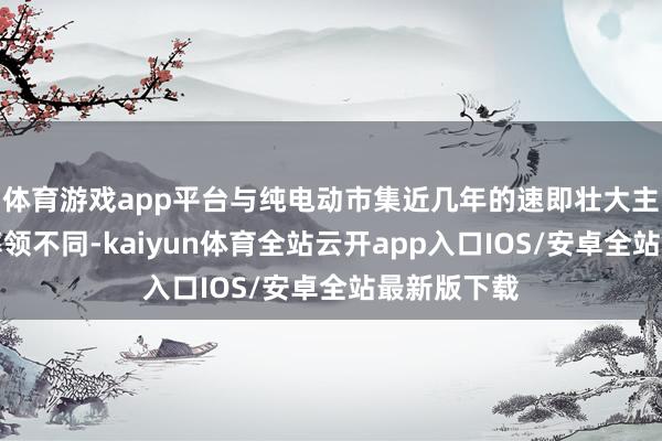 体育游戏app平台与纯电动市集近几年的速即壮大主要靠政策率领不同-kaiyun体育全站云开app入口IOS/安卓全站最新版下载