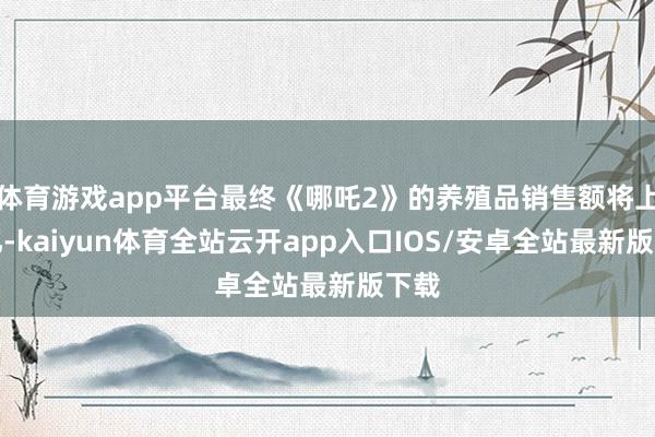 体育游戏app平台最终《哪吒2》的养殖品销售额将上千亿-ka