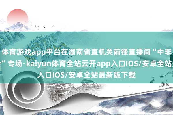 体育游戏app平台在湖南省直机关前锋直播间“中非经贸展览会”