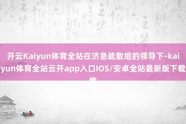 开云Kaiyun体育全站在济急疏散组的领导下-kaiyun体