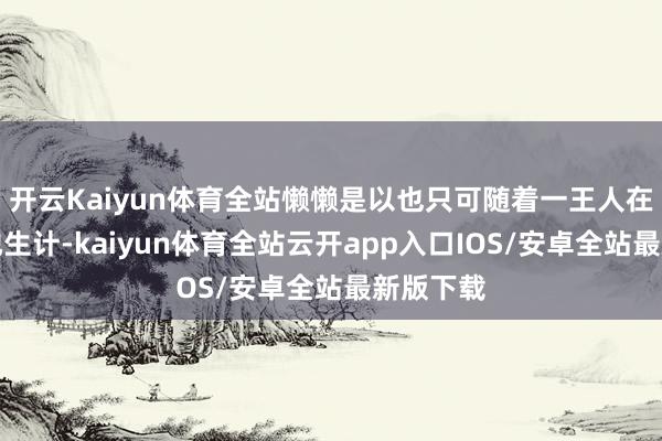 开云Kaiyun体育全站懒懒是以也只可随着一王人在别国异地生计-kaiyun体育全站云开app入口IOS/安卓全站最新版下载