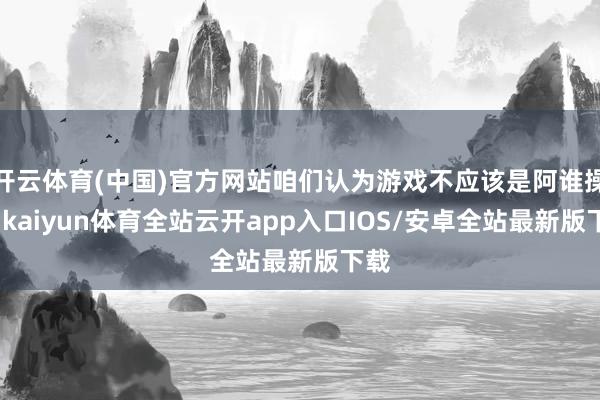 开云体育(中国)官方网站咱们认为游戏不应该是阿谁操行-kai