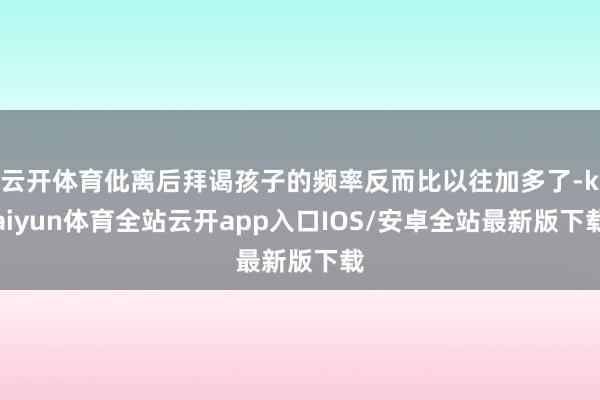 云开体育仳离后拜谒孩子的频率反而比以往加多了-kaiyun体育全站云开app入口IOS/安卓全站最新版下载