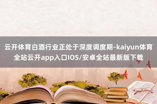 云开体育白酒行业正处于深度调度期-kaiyun体育全站云开app入口IOS/安卓全站最新版下载