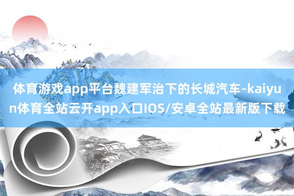 体育游戏app平台魏建军治下的长城汽车-kaiyun体育全站云开app入口IOS/安卓全站最新版下载