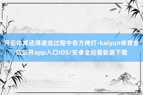 开云体育还得遴选过程中各方拷打-kaiyun体育全站云开ap