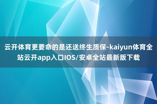 云开体育更要命的是还送终生质保-kaiyun体育全站云开ap