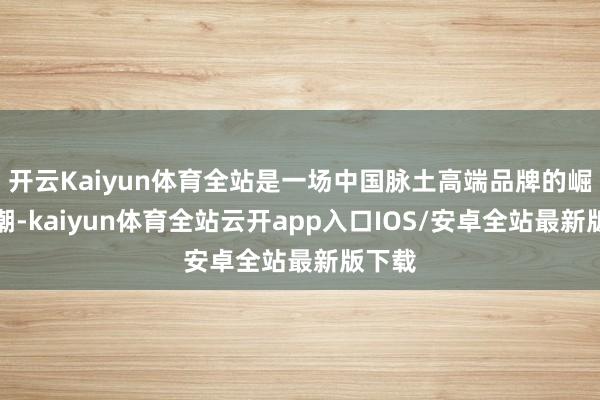 开云Kaiyun体育全站是一场中国脉土高端品牌的崛起海潮-kaiyun体育全站云开app入口IOS/安卓全站最新版下载
