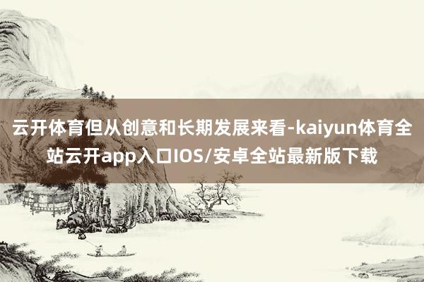 云开体育但从创意和长期发展来看-kaiyun体育全站云开app入口IOS/安卓全站最新版下载
