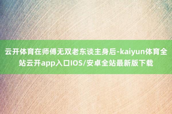 云开体育在师傅无双老东谈主身后-kaiyun体育全站云开app入口IOS/安卓全站最新版下载