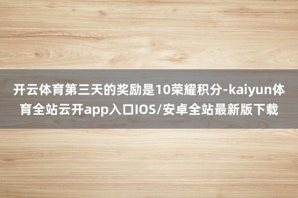 开云体育第三天的奖励是10荣耀积分-kaiyun体育全站云开app入口IOS/安卓全站最新版下载