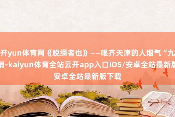 开yun体育网《脱缰者也》——哏齐天津的人烟气“九河下梢-kaiyun体育全站云开app入口IOS/安卓全站最新版下载