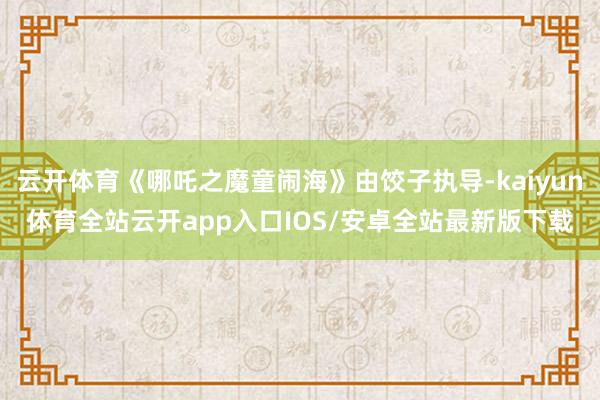 云开体育《哪吒之魔童闹海》由饺子执导-kaiyun体育全站云开app入口IOS/安卓全站最新版下载