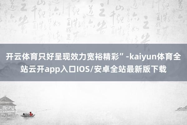 开云体育只好呈现效力宽裕精彩”-kaiyun体育全站云开app入口IOS/安卓全站最新版下载