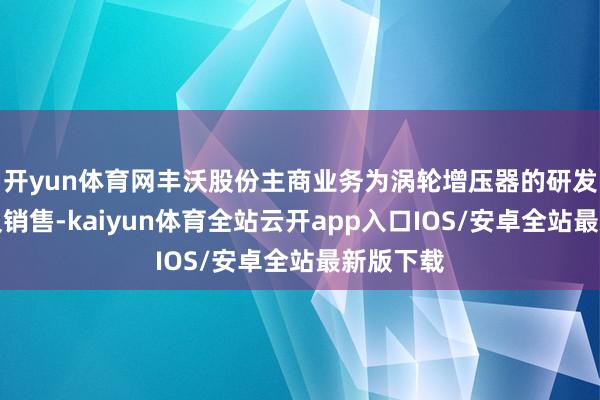 开yun体育网丰沃股份主商业务为涡轮增压器的研发、制造及销售