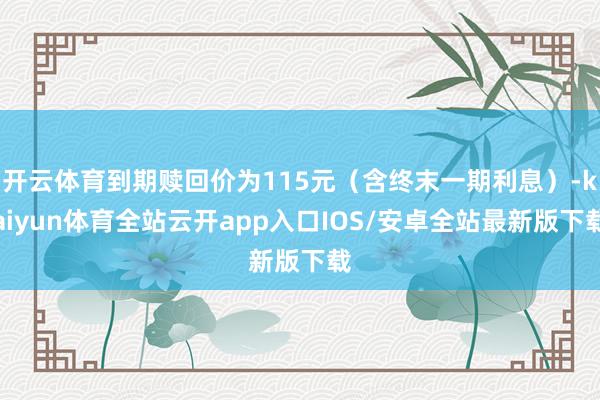 开云体育到期赎回价为115元（含终末一期利息）-kaiyun体育全站云开app入口IOS/安卓全站最新版下载