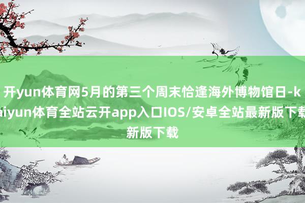 开yun体育网5月的第三个周末恰逢海外博物馆日-kaiyun体育全站云开app入口IOS/安卓全站最新版下载