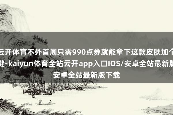 云开体育不外首周只需990点券就能拿下这款皮肤加个性按键-kaiyun体育全站云开app入口IOS/安卓全站最新版下载