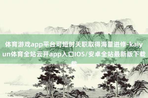 体育游戏app平台可短时天职取得海量进修-kaiyun体育全站云开app入口IOS/安卓全站最新版下载