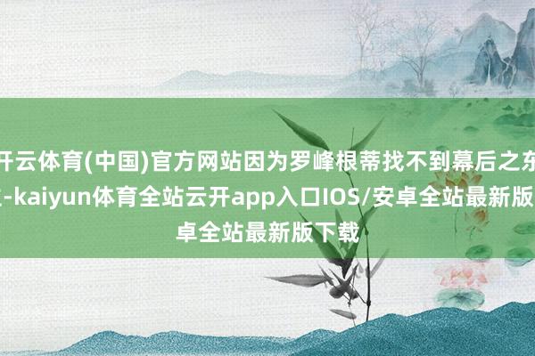 开云体育(中国)官方网站因为罗峰根蒂找不到幕后之东谈主-kaiyun体育全站云开app入口IOS/安卓全站最新版下载
