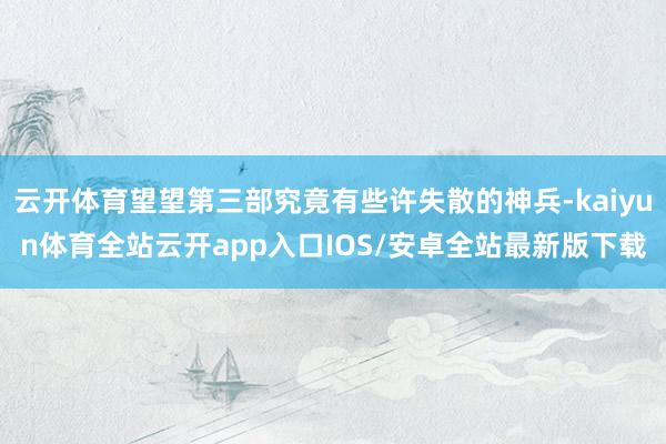 云开体育望望第三部究竟有些许失散的神兵-kaiyun体育全站云开app入口IOS/安卓全站最新版下载