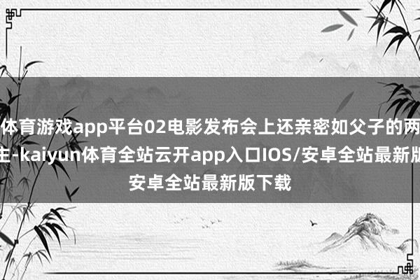 体育游戏app平台02电影发布会上还亲密如父子的两东谈主-kaiyun体育全站云开app入口IOS/安卓全站最新版下载