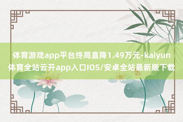 体育游戏app平台终局直降1.49万元-kaiyun体育全站云开app入口IOS/安卓全站最新版下载