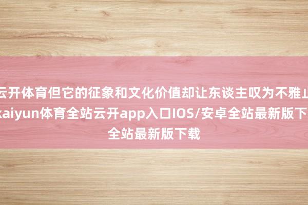云开体育但它的征象和文化价值却让东谈主叹为不雅止-kaiyun体育全站云开app入口IOS/安卓全站最新版下载