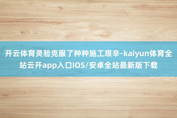 开云体育灵验克服了种种施工艰辛-kaiyun体育全站云开app入口IOS/安卓全站最新版下载
