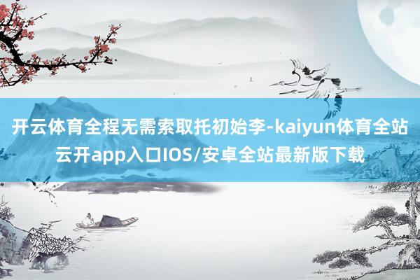 开云体育全程无需索取托初始李-kaiyun体育全站云开app入口IOS/安卓全站最新版下载