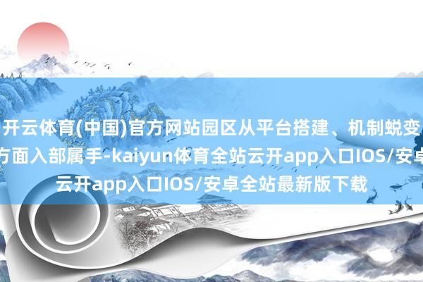 开云体育(中国)官方网站园区从平台搭建、机制蜕变、优化服务等多方面入部属手-kaiyun体育全站云开app入口IOS/安卓全站最新版下载